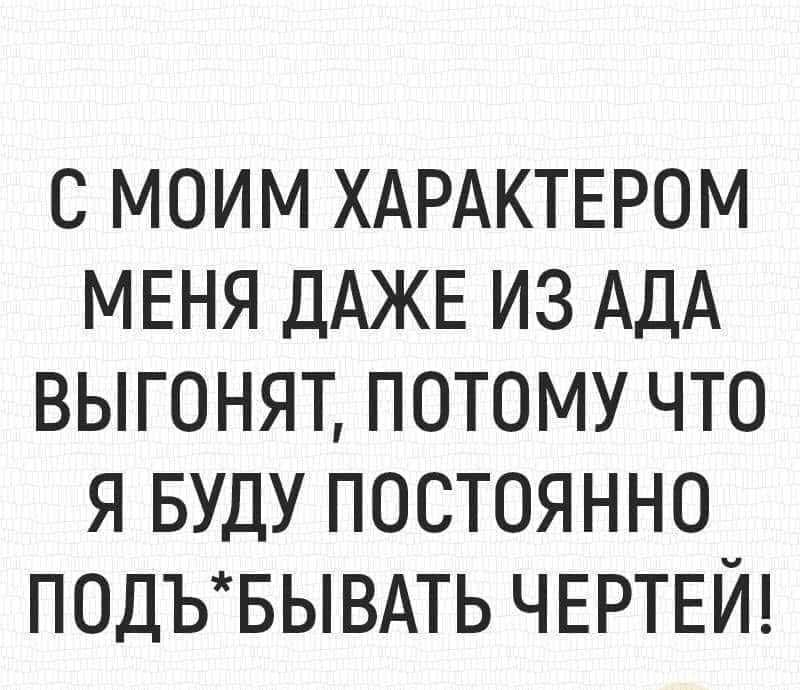 С МОИМ ХАРАКТЕРОМ МЕНЯ ДАЖЕ ИЗ АДА ВЫГОНЯТ ПОТОМУ ЧТО Я БУДУ ПОСТОЯННО ПОДЪБЫВАТЬ ЧЕРТЕЙ