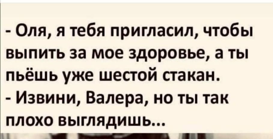 Оля я тебя пригласил чтобы выпить за мое здоровье а ты пьёшь уже шестой стакан Извини Валера но ты так плохо выглядишь П ___