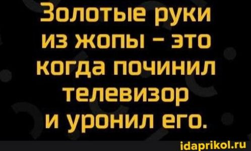 Золотые руки из жопы это когда починил телевизор и уронил его Шаднкыжц