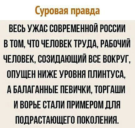Суровая правда ВЕСЬ УЖАС СОВРЕМЕННОЙ РОССИИ В ТОМ ЧТО ЧЕЛОВЕК ТРУДА РАБОЧИЙ ЧЕЛОВЕК СОЗИДАЮЩИИ ВСЕ ВОКРУГ ОПУЩЕН НИЖЕ УРОВНЯ ПЛИНТУСА А БАЛАГАННЫЕ ПЕВИЧКИ ТОРГАШИ И ВОРЬЕ СТАЛИ ПРИМЕРОМ ДЛЯ ПОДРАСТАЮЩЕГО ПОКОЛЕНИЯ