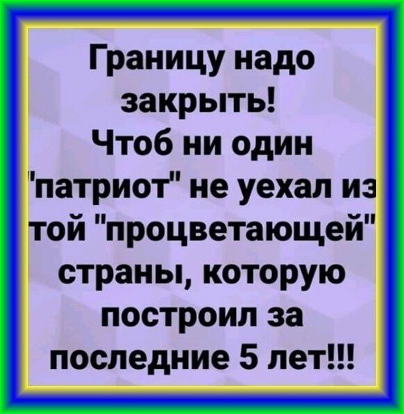Границу надо закрыть Чтоб ни один патриот не уехал из той процветающей страны которую построил за последние 5 лет