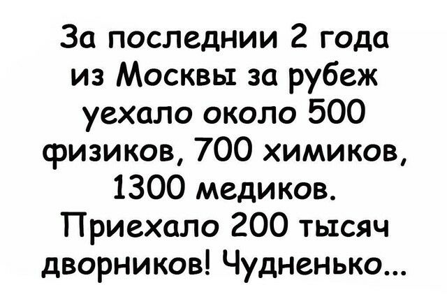 За последнии 2 года из Москвы за рубеж уехало около 500 физиков 700 химиков 1300 медиков Приехала 200 тысяч дворников Чудненько