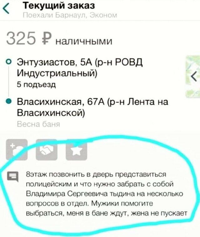 Текущий заказ 32 5 Р НЭЛИЧНЫМИ О Энтузиастов 5А рн РОВД Индустриальный 5 подъезд Власихинская 67А рн Лента на Власихинской ц Вэтаж позвонить в дверь представиться полицейским и что нужно забрать с собой Владимира Сергеевича тыдина на несколько вопросов в отдел Мужики помогите выбраться меня в бане ждут жена не пускает