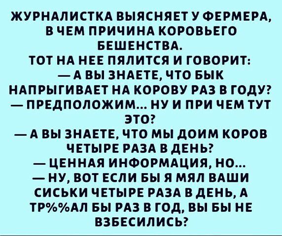 ЖУРНАЛИСТКА ВЫЯСНЯЕТ У ФЕРМЕРА В ЧЕМ ПРИЧИНА КОРОВЬЕГО БЕШЕНСТВА ТОТ НА НЕЕ ПЯЛИТСЯ И ГОВОРИТ А ВЫ ЗНАЕТЕ ЧТО БЫК НАПРЫГИВАЕТ НА КОРОВУ РАЗ В ГОДУ ПРЕДПОЛОЖИМ НУ И ПРИ ЧЕМ ТУТ ЭТО А ВЫ ЗНАЕТЕ ЧТО МЫ дОИМ КОРОВ ЧЕТЫРЕ РАЗА В дЕНЬ ЦЕННАЯ ИНФОРМАЦИЯ НО НУ ВОТ ЕСЛИ БЫ Я МЯЛ ВАШИ СИСЬКИ ЧЕТЫРЕ РАЗА ВДЕНЬ А ТРАЛ БЫ РАЗ В ГОД ВЫ Вы НЕ ВЗБЕСИЛИСЬ