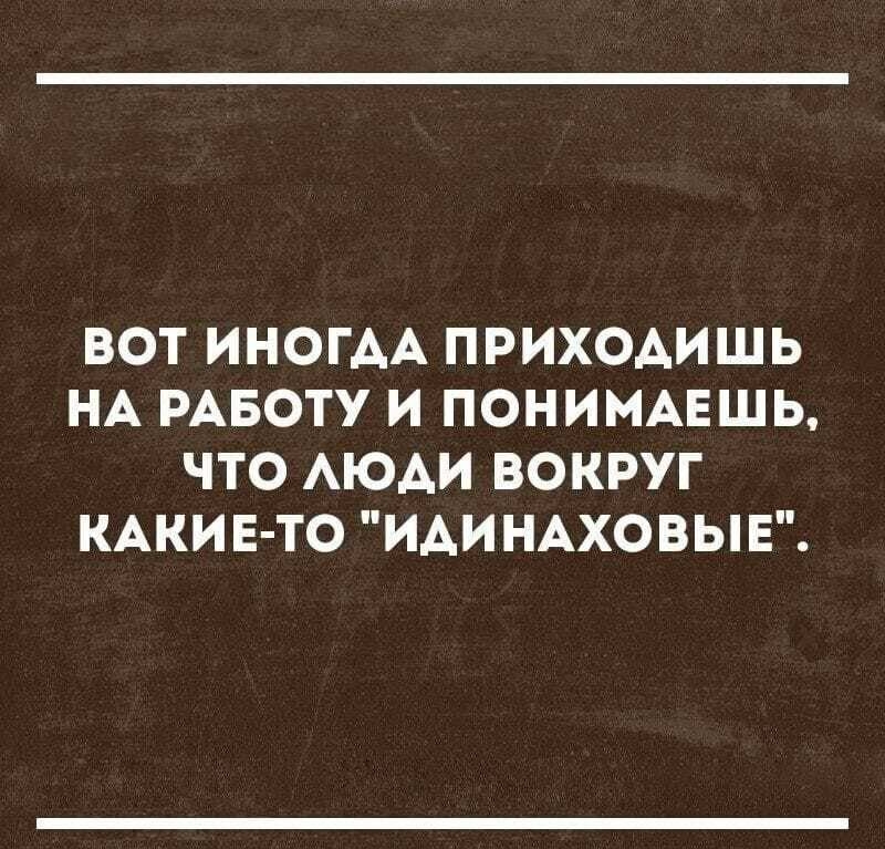 ВОТ ИНОГАА ПРИХОАИШЬ НА РАБОТУ И ПОНИМАЕШЬ ЧТО АЮАИ ВОКРУГ КАКИЕ ТО ИАИНАХОВЫЕ