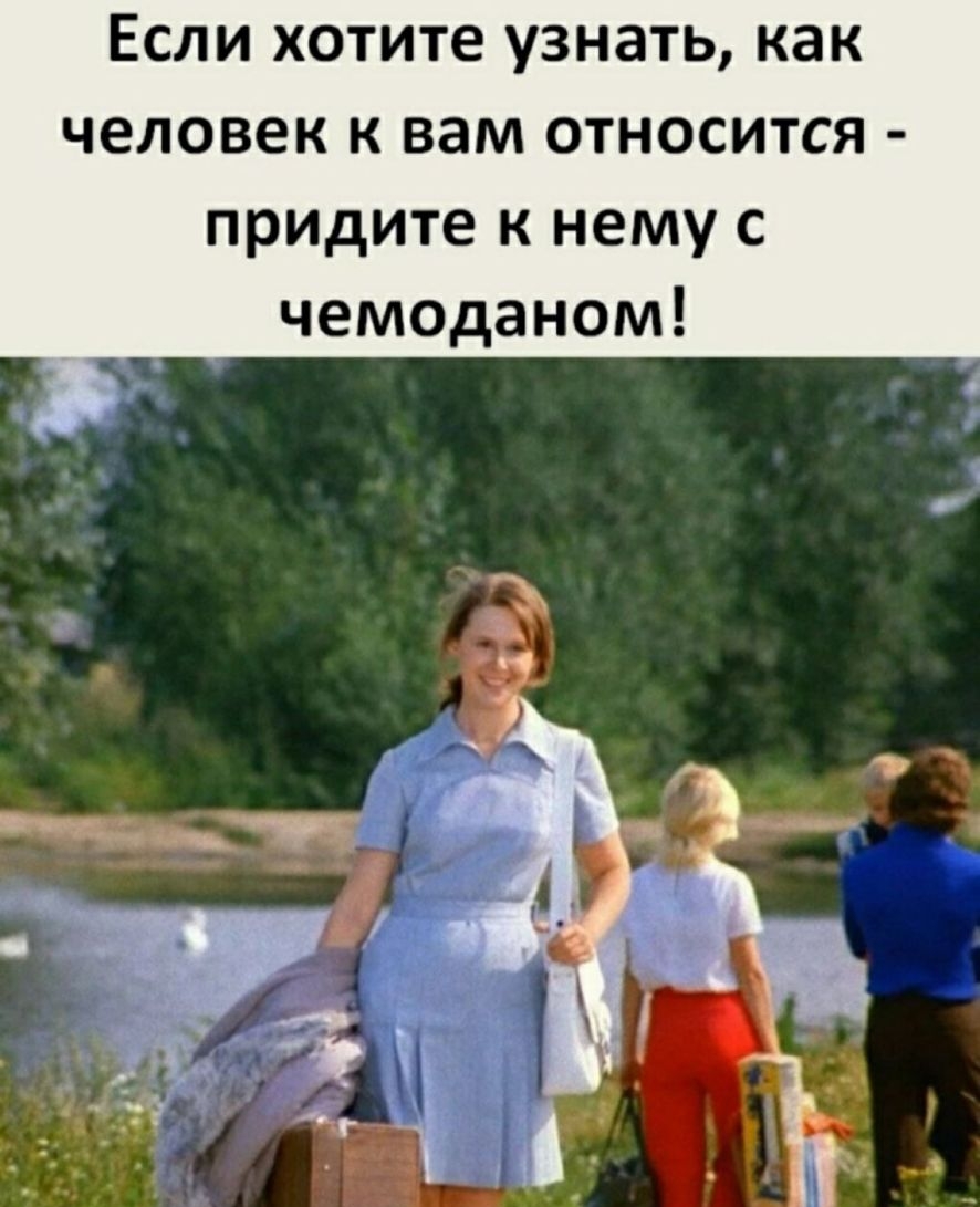 Если хотите узнать как человек к вам относится придите к нему с чемоданом