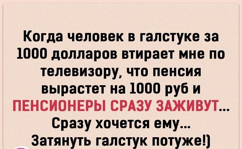 Когда человек в галстуке за 1000 долларов втирает мне по телевизору что пенсия вырастет на 1000 руб и ПЕНСИОНЕРЫ СРАЗУ ЗАЖИВУТ Сразу хочется ему _ Затянуть галстук потуже