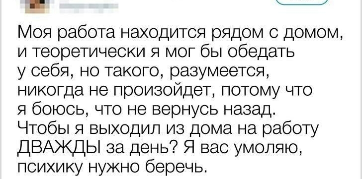 Моя работа находится рядом с домом и теоретически я мог бы обедать у себя но такого разумеется никогда не произойдет потому что я боюсь что не вернусь назад Чтобы я выходил из дома на работу ДВАЖДЫ за день Я вас умоляю психику нужно беречь