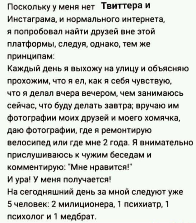 Поскольку у меня нет Твиттера И Инстаграма и нормального интернета я попробовал найти друзей вне этой платформы следуя однако тем же принципам Каждый день я выхожу на улицу и объясняю прохожим что я ел как я себя чувствую что я делал вчера вечером чем занимаюсь сейчас что буду делать завтра вручаю им Фотографии моих друзей и моего хомячка даю Фотографии где я ремонтирую велосипед или где мне 2 год