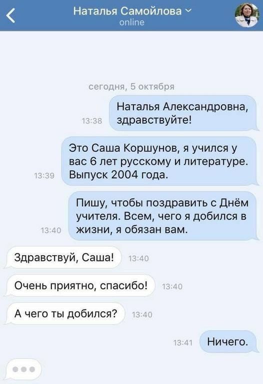 талья Самойлова сегодня 5 октября Наталья Александровна 13 зв здравствуйте Это Саша Коршунов я учился у вас 6 лет русскому и литературе тз 39 Выпуск 2004 года Пишу чтобы поздравить с днём учителя Всем чего я добился в в до жизни я обязан вам Здравствуй Саша 13 40 Очень приятно спасибо 13 до А чего ты добился 13740 тзм Ничего