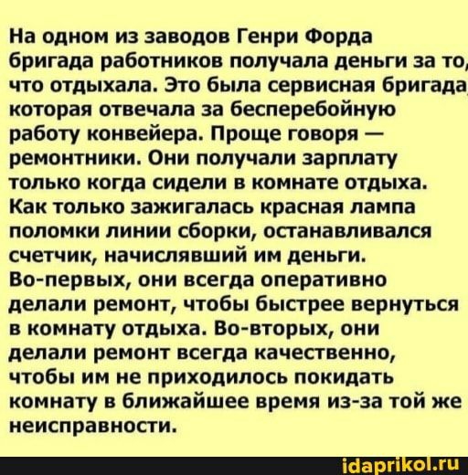 На одном из заводов Генри Форда бригада работников получала деньги за то что отдыхала Это была сервисная бригада которая отвечала за бесперебойную работу конвейера Проще говоря ремонтники Они получали зарплату только когда сидели в комнате отдыха Как только зажигалась красная лампа поломки линии сборки останавливался счетчик начислявший им деньги Во первых они всегда оперативно делали ремонт чтобы