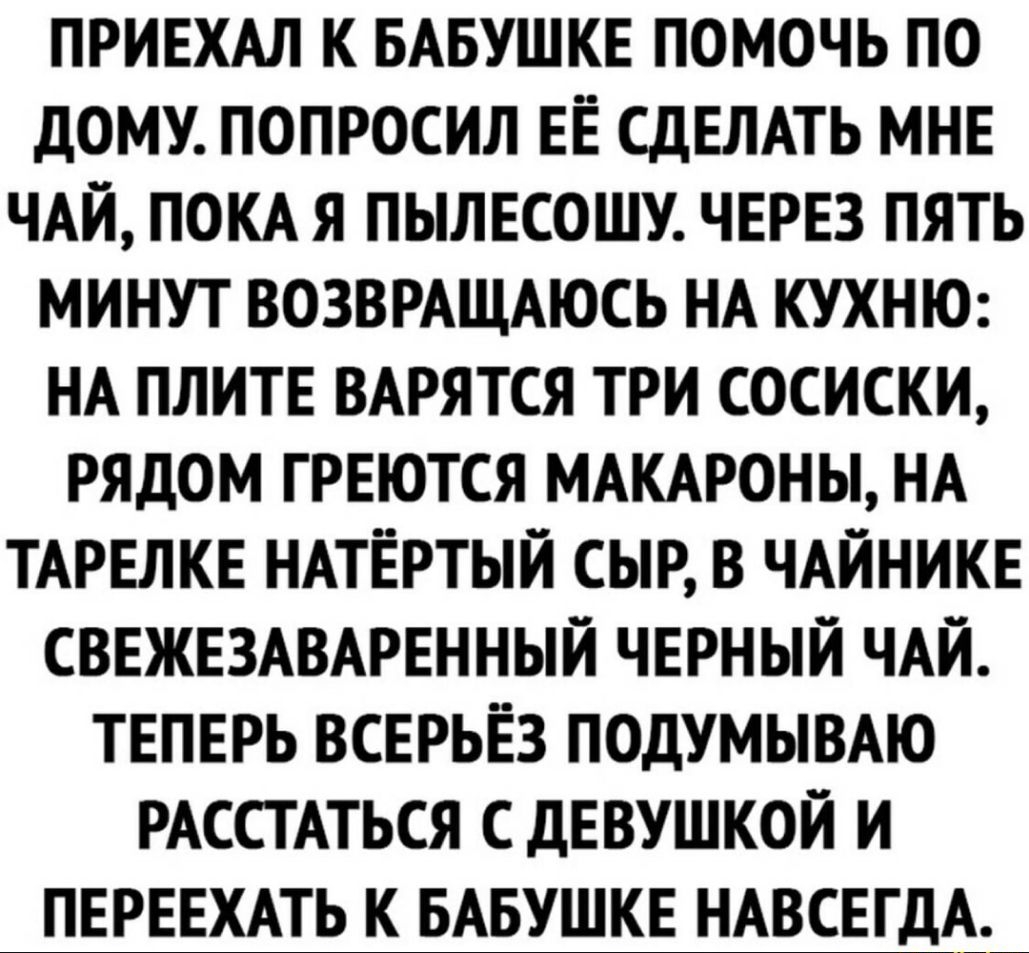ПРИЕХАЛ К БАБУШКЕ ПОМОЧЬ ПО ДОМУ ПОПРОСИЛ ЕЁ СДЕЛАТЬ МНЕ ЧАЙ ПОКА Я ПЫЛЕСОШУ ЧЕРЕЗ ПЯТЬ МИНУТ ВОЗВРАЩАЮСЬ НА КУХНЮ НА ПЛИТЕ ВАРЯТСЯ ТРИ СОСИСКИ РЯДОМ ГРЕЮТСЯ МАКАРОНЫ НА ТАРЕЛКЕ НАТЁРТЫЙ СЫР В ЧАЙНИКЕ СВЕЖЕЗАВАРЕННЫЙ ЧЕРНЫЙ ЧАЙ ТЕПЕРЬ ВСЕРЬЕЗ ПОДУМЫВАЮ РАССТАТЬСЯ С ДЕВУШКОЙ И ПЕРЕЕХАТЬ К БАБУШКЕ НАВСЕГДА