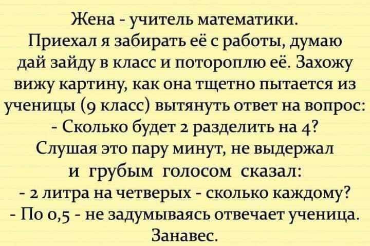 Жена учитель математики Приехал я забирать её с работы думаю дай зайду в класс и потороплю её Захожу вижу картину как она тщетно пытается из ученицы 9 класс вытянуть ответ на вопрос Сколько будет 2 разделить на 4 Слушая это пару минут не выдержал и грубым голосом сказал 2 литра на четверых сколько каждому По 05 не задумываясь отвечает ученица Занавес