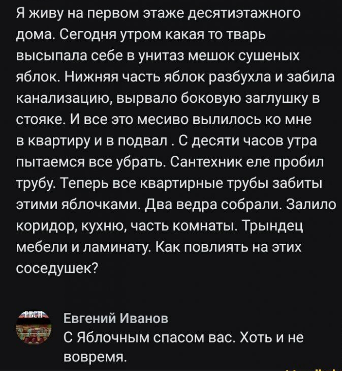 Я живу на первом этаже десятиэтажного дома Сегодня утром какая то тварь высыпала себе в унитаз мешок сушеных яблок Нижняя часть яблок разбухпа и забила канализацию вырвало боковую заглушку в стояке И все это месиво вылилось ко мне в квартиру и в подвал С десяти часов утра пытаемся все убрать Сантехник еле пробил трубу Теперь все квартирные трубы забиты этими яблочками два ведра собрали Залило кори