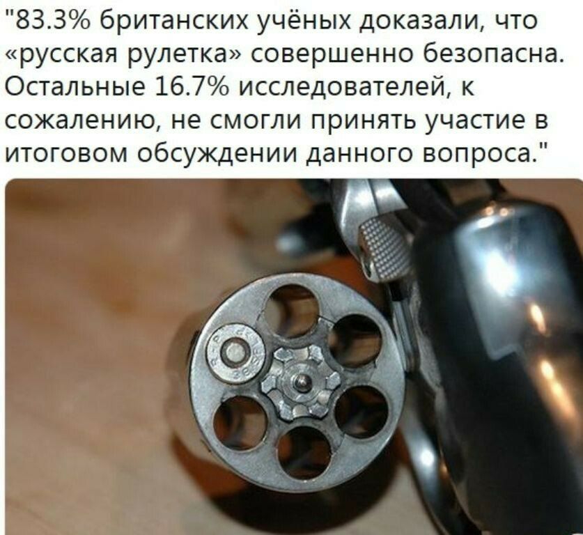 833 британских учёных доказали что русская рулетка совершенно безопасна Остальные 167 исследователей к сожалению не смогли принять участие в итоговом обсуждении данного вопроса