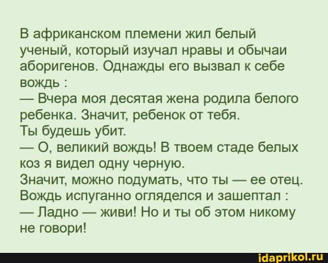 В африканском племени жил белый ученый который изучал нравы и обычаи аборигенов Однажды его вызвал к себе вождь Вчера моя десятая жена родила белого ребенка Значит ребенок от тебя Ты будешь убит О великий вождь В твоем стаде белых коз я видел одну черную Значит можно подумать что ты ее отец Вождь испуганно огляделся и зашептал Ладно живи Но и ты об этом никому не говори