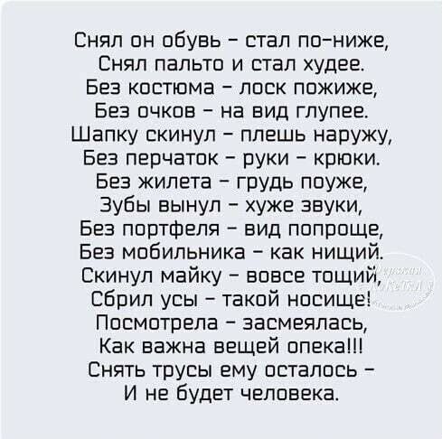 Снял он обувь стал пониже Снял пальто и стал худее Без костюма лоск пожиже Без очков на вид глупее Шапку скинул плешь наружу Без перчаток руки крюки Без жилета грудь поуже Зубы вынул хуже звуки Без портфеля вид попроще Без мобильника как нищий Скинул майку вовсе тощий Сбрил усы такой носище Посмотрела засмеялась Как важна вещей опека Снять трусы ему осталось И не будет человека