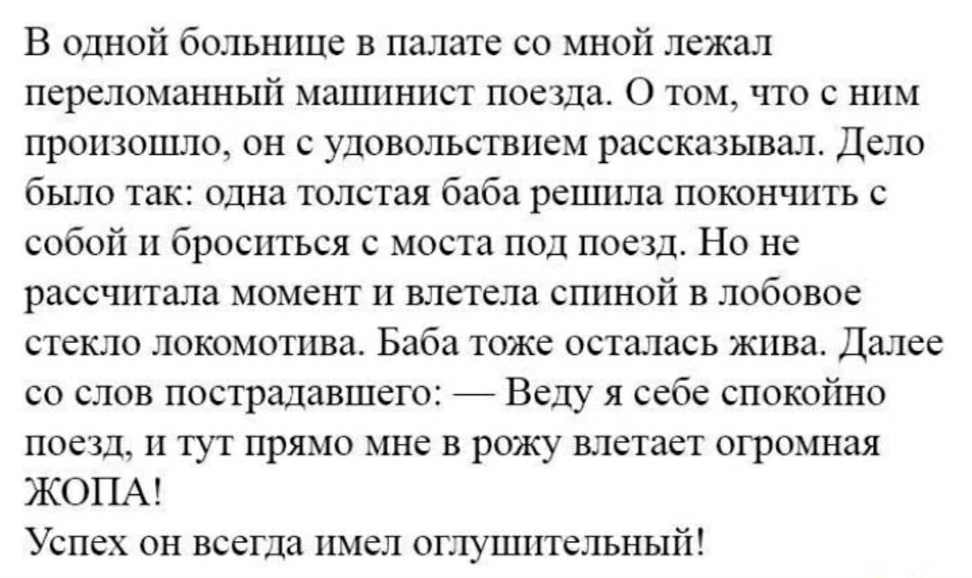 В одной больнице в палате со мной лежал переломанный машинист поезда О том что с ним произошло он с удовольствием рассказывал Дело было так одна толстая баба решила покончить с собой и броситься с моста под поезд Но не рассчитала момент и влетела спиной в лобовое стекло локомотива Баба тоже осталась жива Далее со слов пострадавшего Веду я себе спокойно поезд и тут прямо мне в рожу влетает огромная