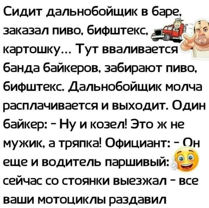 заказал пиво бифштекс Ц _ картошку Тут вваливается банда байкеров забирают пиво бифштекс Дальнобойщик молча расплачивается и выходит Один байкер Ну и козел Это ж не мужик а тряпка Официант Он еще и водитель паршивый сейчас со стоянки выезжал все ваши МОТОЦИКЛЫ раздавил