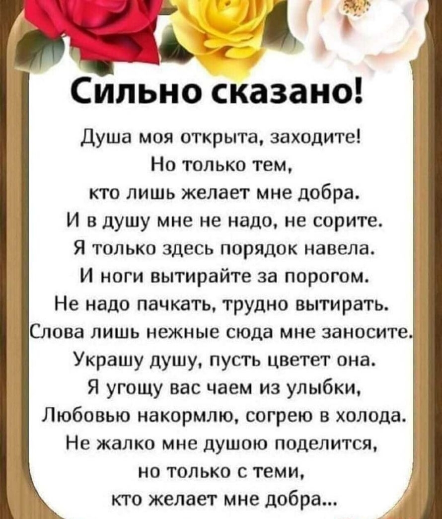 Сильно сказано Душа моя открыта заходите Но только тем кто лишь желает мне добра И в душу мне не надо не сорите Я только здесь порядок навела И ноги вытирайте за порогом Не надо пачкать трудно вытирать Слова лишь нежные сюда мне занесите Украшу душу пусть цветет она Я угощу вас чаем из улыбки Любовью накормлю согрею в холода Не жалко мне душою поделится но только с теми кто желает мне добра і_