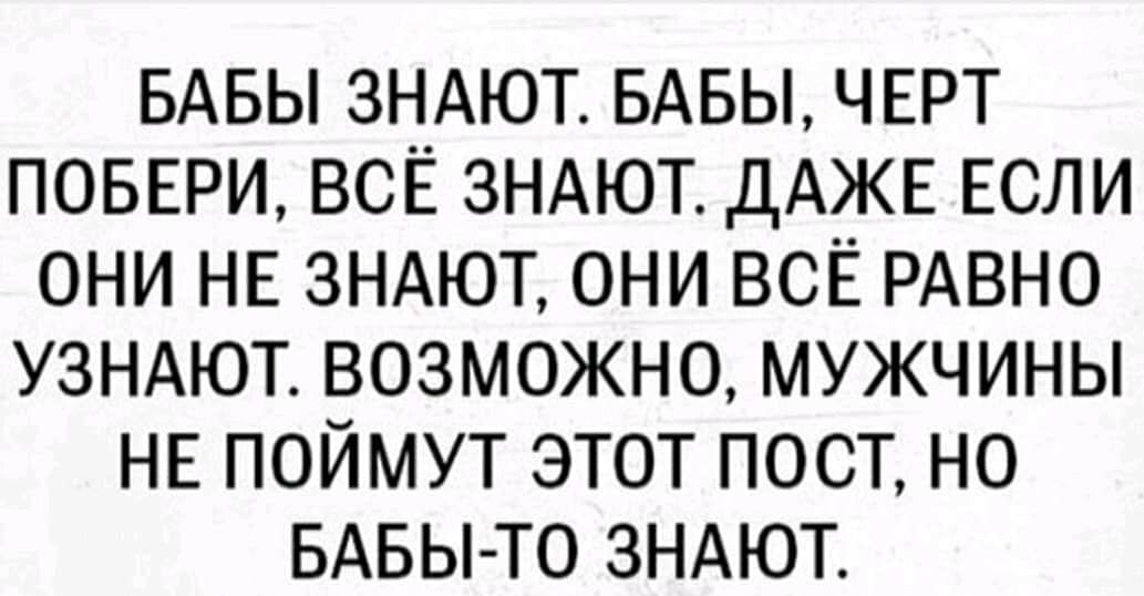 БАБЫ ЗНАЮТ БАБЫ ЧЕРТ ПОБЕРИ ВСЁ ЗНАЮТ ДАЖЕ ЕСЛИ ОНИ НЕ ЗНАЮТ ОНИ ВСЁ РАВНО УЗНАЮТ ВОЗМОЖНО МУЖЧИНЫ НЕ ПОЙМУТ ЭТОТ ПОСТ НО БАБЫ ТО ЗНАЮТ