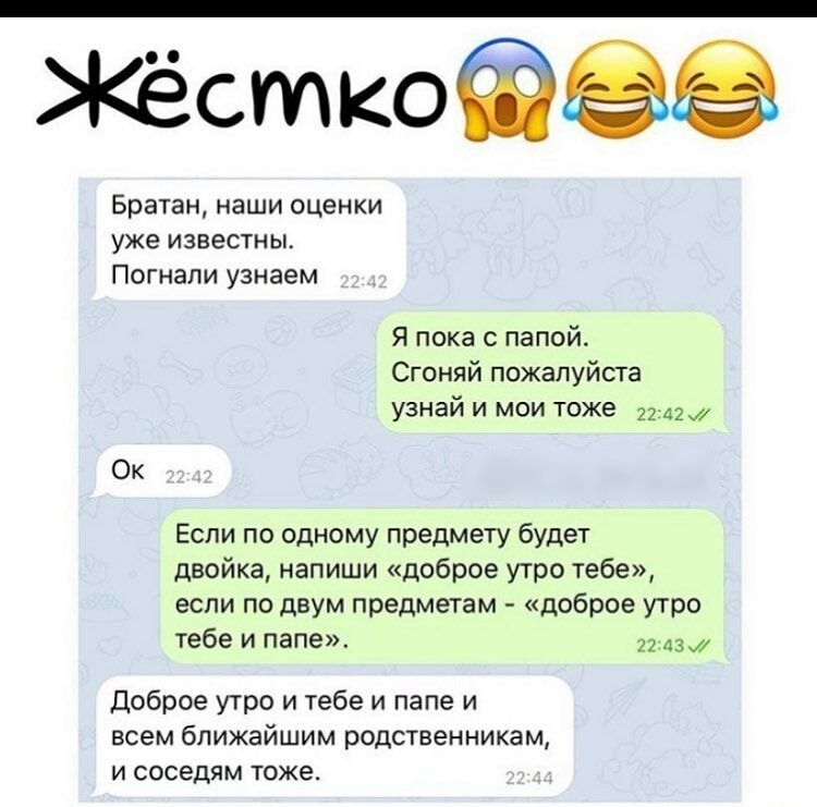 Жёсткофёё Братан наши оценки уже ИЗВЕСТНЫ Погнали узнаем Я пока с папой Сгоняй пожалуйста узнай и мои тоже Ок Если по одному предмету будет двойка напиши доброе утро тебе если по двум предметам доброе утро тебе и папе Доброе утро и тебе и папе и всем ближайшим родственникам и соседям тоже