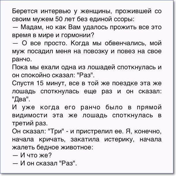 Берется интервью у женщины прожившей со своим мужем 50 лет без единой ссоры Мадам но как Вам удалось прожить все это время в мире и гармонии 0 все просто Когда мы обвенчались мой муж посадил меня на повозку и повез на свое ранчо Пока мы ехали одна из лошадей споткнупась и он спокойно сказал Раз Спустя 15 минут все в той же поездке эта же лошадь споткнулась еще раз и он сказал Два И уже когда его р