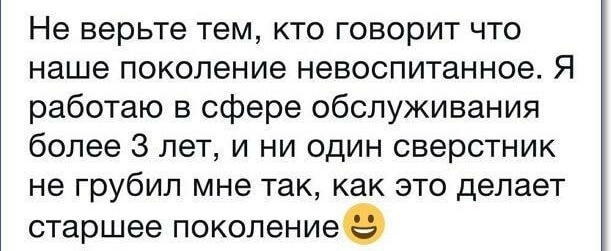 Не верьте тем кто говорит что наше поколение невоспитанное Я работаю в сфере обслуживания более 3 лет и ни один сверстник не грубил мне так как это делает старшее поколениее