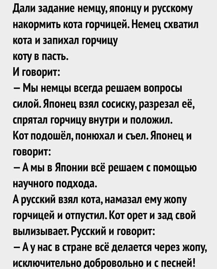 Дали задание немцу японцу и русскому накормить кота горчицей Немец схватил кота и запихал горчицу коту в пасть И говорит Мы немцы всегда решаем вопросы силойЯпонец взял сосиску разрезал её спрятал горчицу внутри и положил Кот подошёл понюхал и съел Японец и говорит А мы в Японии всё решаем с помощью научного подхода А русский взял кота намазал ему жопу горчицей и отпустил Кот орет и зад свой вылиз
