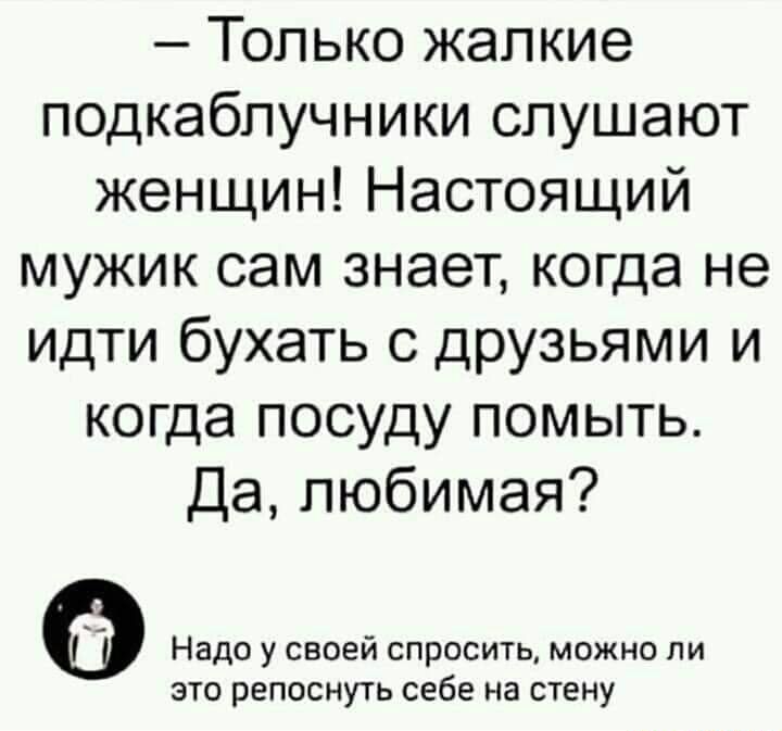 Только жалкие подкабпучники слушают женщин Настоящий мужик сам знает когда не идти бухать с друзьями и когда посуду помыть Да любимая Надо у своей спросить можно ли это репоснуть себе на стену