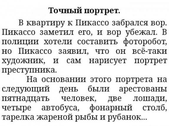 Точный портрет В квартиру к Пикассо забрался вор Пикассо заметил его и вор убежал В полиции хотели составить фоторобот но Пикассо заявил что он всё таки художник и сам нарисует портрет преступника На основах ши этого портрета на следующий день были арестованы пятнадцать человек две лошади четыре автобуса фонарный столб тарелка жареной рыбы и рубанок