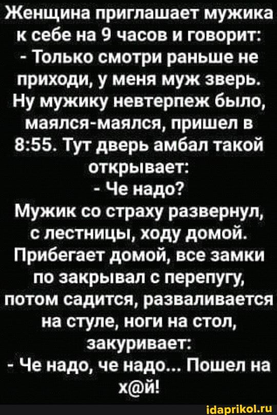 Женщина приглашает мужика к себе на 9 часов и говорит Только смотри раньше не приходи у меня муж зверь Ну мужику невтерпеж было маялся маялся пришел в 855 Тут дверь амбал такой открывает Че надо Мужик со страху развернул с лестницы ходу домой Прибегает домой все замки по закрывал с перепугу потом садится разваливается на стуле ноги на стол закуривает Че надо че надо Пошел на хй іоаргііюмп