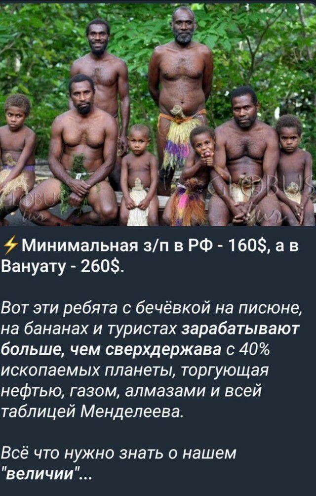 Минимальная зп в РФ 160 а в Вануату 2603 Вот эти ребята с бечёвкой на писюне на бананах и туристах зарабатывают больше чем сверхдержава с 40 ископаемых планеты торгующая нефтью газом алмазами и всей таблицей Менделеева Всё что нужно знать о нашем величии