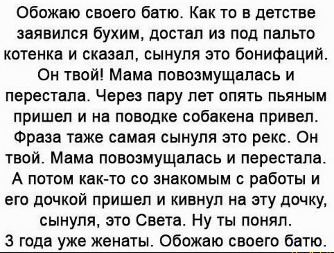Обожаю своего батю Как то в детстве заявился бухим достал из под пальто котенка и сказал сынуля это бонифаций Он твой Мама повозмущапась и перестала Через пару лет опять пьяным пришел и на поводке собакена привел Фраза таже самая сынуля это рекс Он твой Мама повозмущапась и перестала А потом как то со знакомым с работы и его дочкой пришел и кивнул на эту дочку сынуля это Света Ну ты понял 3 года у