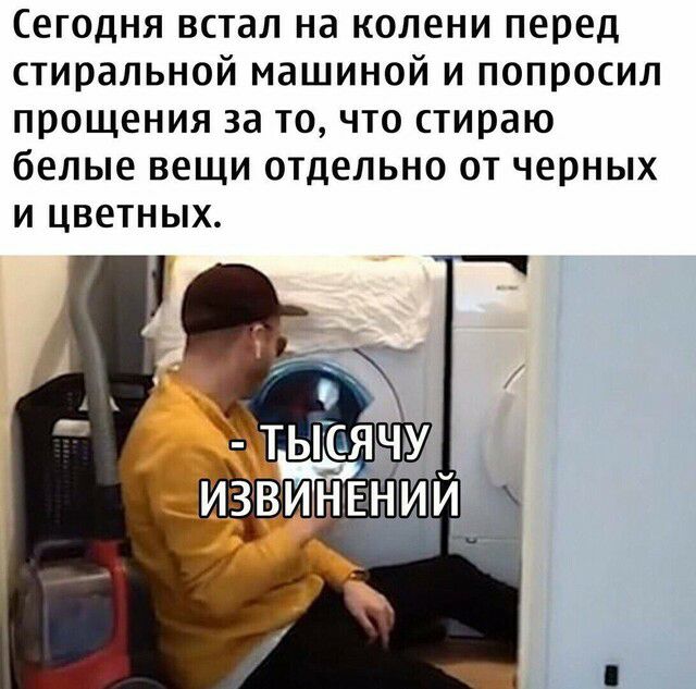 Сегодня встал на колени перед стиральной машиной и попросил прощения за то что стираю белые вещи отдельно от черных и цветных