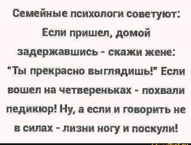 Семейные психологи советуют Если пришел домой задержавшись скажи жене Ты прекрасно вы глядишь Если вошел на четвереньках похвали педикюр Ну а если и говорить не в силах лизни ногу и поскули