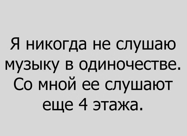 Я никогда не слушаю музыку в одиночестве Со мной ее слушают еще 4 этажа