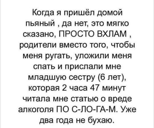 Когда я пришёл домой пьяный да нет это мягко сказано ПРОСТО ВХПАМ родители вместо того чтобы меня ругать уложили меня спать и прислали мне младшую сестру 6 лет которая 2 часа 47 минут читала мне статью о вреде алкоголя ПО С ЛО ГА М Уже два года не бухаю