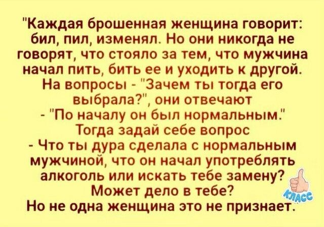 Каждая брошенная женщина говорит бил пил изменял Но они никогда не говорят что стояло за тем что мужчина начал пить бить ее и уходить к другой На вопросы Зачем ты тогда его выбрала они отвечают По началу он был нормальным Тогда задай себе вопрос Что ты дура сделала с нормальным мужчиной что он начал употреблять алкоголь или искать тебе замену Может дело в тебе 4 Но не одна женщина это не признает