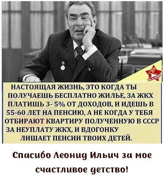 НАСТОЯЩАЯ ЖИЗНЬ ЭТО КОГДА ТЫ ПОЛУЧАЕШЬ БЕСПЛАТНО ЖИЛЬЕ ЗА ЖКХ ПЛАТИШЬ 3 5 ОТ дОХОДОВ И ИДЕШЬ В 55 60 ЛЕТ НА ПЕНСИЮА НЕ КОГДА У ТЕБЯ ОТБИРАЮТ КВАРТИРУ ПОЛУЧЕННУЮ В СССР ЗА нвуплму жкх и вдогонку лишмзт пвнсии твоих двтвй Спасибо Аеонщд Ильич зи мое счастливое четство