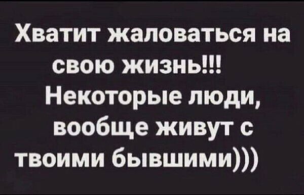 Хватит жаловаться на свою жизнь Некоторые люди вообще живут с твоими бывшими