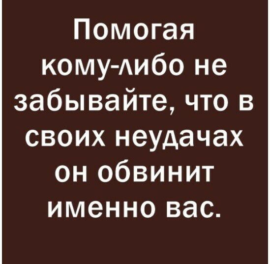 Помогая КОМУ АИбО не забывайте что в своих неудачах он обвинит именно вас