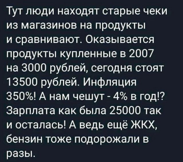 Тут люди находят старые чеки из магазинов на продукты и сравнивают Оказывается продукты купленные в 2007 на 3000 рублей сегодня стоят 13500 рублей Инфляция 350 А нам чешут 4 в год Зарплата как была 25000 так и осталась А ведь ещё ЖКХ бензин тоже подорожали в разьь