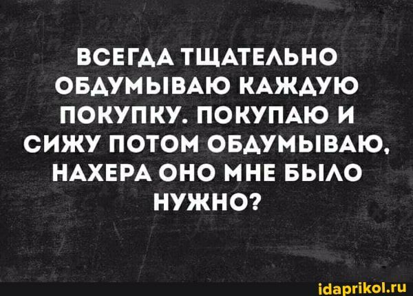 ВСЕГАА ТЩАТЕАЬНО ОБАУМЫВАЮ КАЖДУЮ ПОКУПКУ ПОКУПАЮ И СИЖУ ПОТОМ ОБАУМЫВАЮ НАХЕРА ОНО МНЕ БЫАО НУЖНО іааргікгц