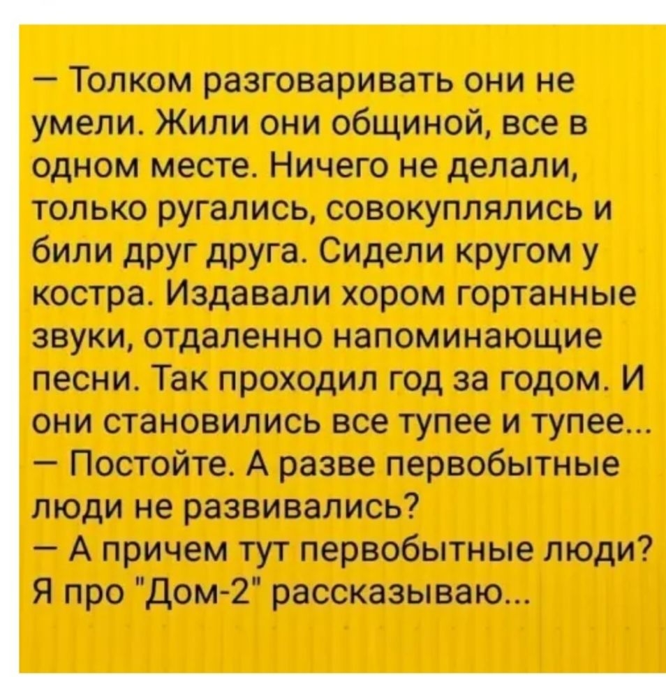 Толком разговаривать они не умели Жили они общиной все в одном месте Ничего не делали только ругались совокуплялись и били друг друга Сидели кругом у костра Издавали хором гортанные звуки отдаленно напоминающие песни Так проходил год за годом И они становились все тупее и тупее Постойте А разве первобытные люди не развивались А причем тут первобытные люди Я про Дом2 рассказываю
