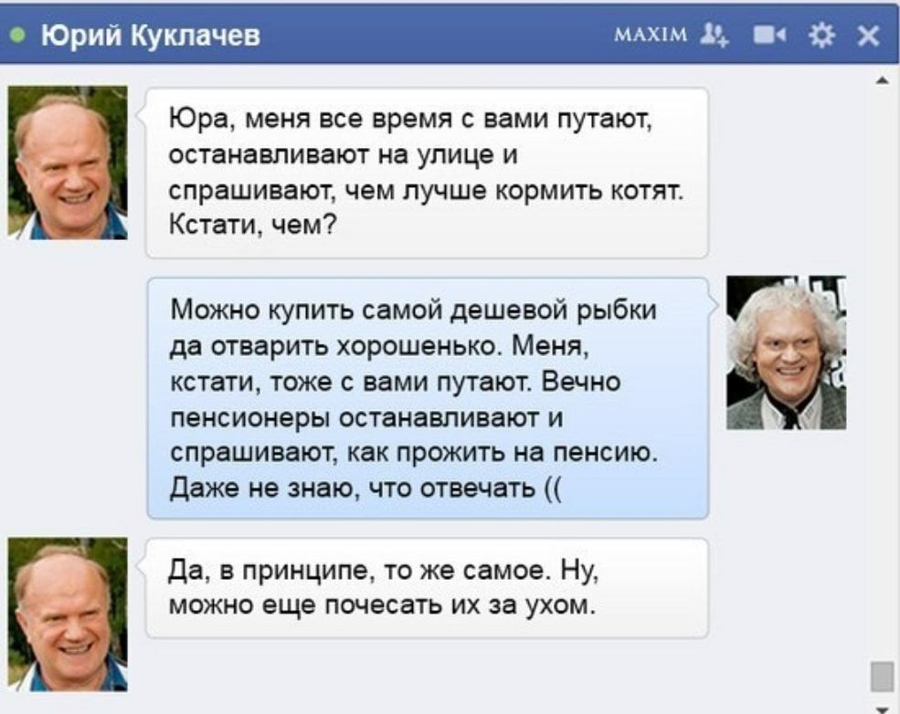 Юрий Ку чев мжхпм д Юра меня все время с вами путают останавливают на улице и спрашивают чем лучше кормить котят Кстати чем Можно купить самой дешевой рыбки да отварить хорошенько Меня кстати тоже с вами путают Вечно пенсионеры останавливают и спрашивают как прожить на пенсию Даже не знаю что отвечать Да в принципе то же самое Ну можно еще почесать их за ухом ФХ