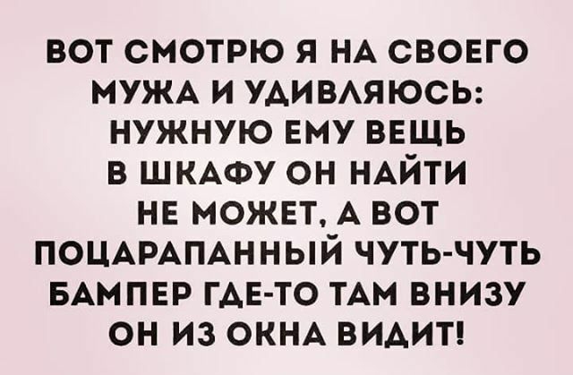 вот смотрю я НА свовго МУЖА и УАИВАЯЮСЬ нужную ему ВЕЩЬ в ШКАФУ он НАЙТИ нв может А вот ПОЦАРАПАННЫЙ чуть чуть БАМПЕР ГАЕ ТО ТАм внизу он из ОКНА ВИАИТ