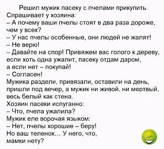 Решил мужик пасеку пчелами прикупить Спрашивает у хозяина А почему ваши пчелы стоят в два раза дороже чем у всех У нас пчелы особенные они людей не калят Не верю давайте на спор Привяжем вас голого к дереву если хоть одна ужапит пасеку отдам даром а если нет покупай Согласен Мужика раздели привязали оставили на день пришли под вечера мужик и живой ни мертвый весь белый как стена Хозяин пасеки испу