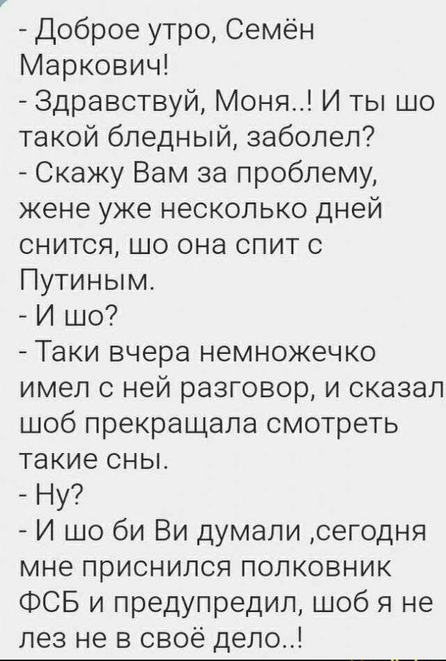 Доброе утро Семён Маркович Здравствуй Моня И ты шо такой бледный заболел Скажу Вам за проблему жене уже несколько дней снится шо она спит с Путиным И шо Таки вчера немножечко имел с ней разговор и сказал шоб прекращала смотреть такие сны Ну И шо би Ви думали сегодня мне приснился полковник ФСБ и предупредил шоб я не лез не в своё дело