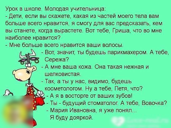 Урок в школе Молодая учительница Дети если вы скажете какая из частей моего тела вам больше всего нравится я смогу для вас предсказать кем вы станете когда вырастете Вот тебе Гриша что во мне наиболее нравится Мне больше всего нравится ваши волосы А Вот значит ты будешь парикмахером А тебе Сережа7 А мне ваша кожа Она такая нежная и шелковистая Так а ты у нас видимо будешь косметологом Ну а тебе Пе